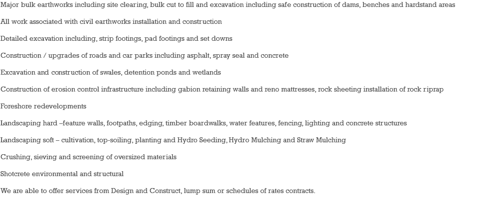 Major bulk earthworks including site clearing, bulk cut to fill and excavation including safe construction of dams, benches and hardstand areas All work associated with civil earthworks installation and construction Detailed excavation including, strip footings, pad footings and set downs Construction / upgrades of roads and car parks including asphalt, spray seal and concrete Excavation and construction of swales, detention ponds and wetlands Construction of erosion control infrastructure including gabion retaining walls and reno mattresses, rock sheeting installation of rock riprap Foreshore redevelopments Landscaping hard –feature walls, footpaths, edging, timber boardwalks, water features, fencing, lighting and concrete structures Landscaping soft – cultivation, top-soiling, planting and Hydro Seeding, Hydro Mulching and Straw Mulching Crushing, sieving and screening of oversized materials Shotcrete environmental and structural We are able to offer services from Design and Construct, lump sum or schedules of rates contracts. 