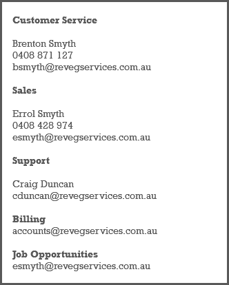 &nbsp;Customer Service Brenton Smyth 0408 871 127 bsmyth@revegservices.com.au Sales Errol Smyth 0408 428 974 esmyth@revegservices.com.au Support Craig Duncan cduncan@revegservices.com.au Billing accounts@revegservices.com.au Job Opportunities esmyth@revegservices.com.au 
